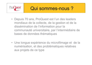 Qui sommes-nous ?
• Depuis 70 ans, ProQuest est l’un des leaders
mondiaux de la collecte, de la gestion et de la
dissémination de l’information pour la
communauté universitaire, par l’intermédiaire de
bases de données thématiques
• Une longue expérience du microfilmage et de la
numérisation, et des problématiques relatives
aux projets de ce type
 