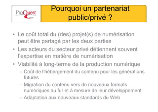 Pourquoi un partenariat
public/privé ?
• Le coût total du (des) projet(s) de numérisation
peut être partagé par les deux parties
• Les acteurs du secteur privé détiennent souvent
l’expertise en matière de numérisation
• Viabilité à long-terme de la production numérique
– Coût de l’hébergement du contenu pour les générations
futures
– Migration du contenu vers de nouveaux formats
numériques au fur et à mesure de leur développement
– Adaptation aux nouveaux standards du Web
 
