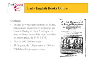 Early English Books Online
Contenu:
• Images de virtuellement tous les livres,
périodiques et pamphlets imprimés en
Grande-Bretagne et en Amérique, et
tous les livres en anglais imprimés dans
les autres pays, de 1473 à 1700
• Plus de 100.000 ouvrages
• 33 langues, de l’Algonquin au Gallois
• 200 bibliothèques partenaires
 