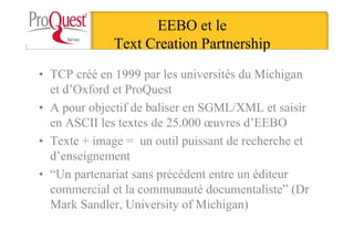 EEBO et le
Text Creation Partnership
• TCP créé en 1999 par les universités du Michigan
et d’Oxford et ProQuest
• A pour objectif de baliser en SGML/XML et saisir
en ASCII les textes de 25.000 œuvres d’EEBO
• Texte + image = un outil puissant de recherche et
d’enseignement
• “Un partenariat sans précédent entre un éditeur
commercial et la communauté documentaliste” (Dr
Mark Sandler, University of Michigan)
 