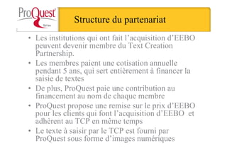 Structure du partenariat
• Les institutions qui ont fait l’acquisition d’EEBO
peuvent devenir membre du Text Creation
Partnership.
• Les membres paient une cotisation annuelle
pendant 5 ans, qui sert entièrement à financer la
saisie de textes
• De plus, ProQuest paie une contribution au
financement au nom de chaque membre
• ProQuest propose une remise sur le prix d’EEBO
pour les clients qui font l’acquisition d’EEBO et
adhèrent au TCP en même temps
• Le texte à saisir par le TCP est fourni par
ProQuest sous forme d’images numériques
 