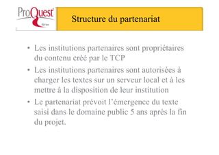 Structure du partenariat
• Les institutions partenaires sont propriétaires
du contenu créé par le TCP
• Les institutions partenaires sont autorisées à
charger les textes sur un serveur local et à les
mettre à la disposition de leur institution
• Le partenariat prévoit l’émergence du texte
saisi dans le domaine public 5 ans après la fin
du projet.
 