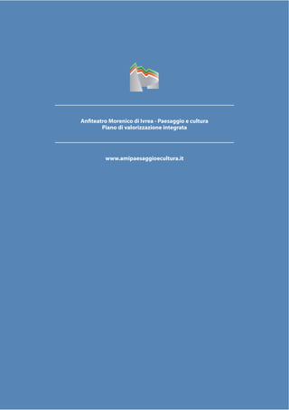 PAESAGGIO
CULTURA
ANFITEATRO
MORENICO
IVREA
www.anﬁteatromorenico.it
PIANO
DI VALORIZZAZIONE
INTEGRATA
Anfiteatro Morenico di Ivrea - Paesaggio e cultura
Piano di valorizzazione integrata
www.amipaesaggioecultura.it
 