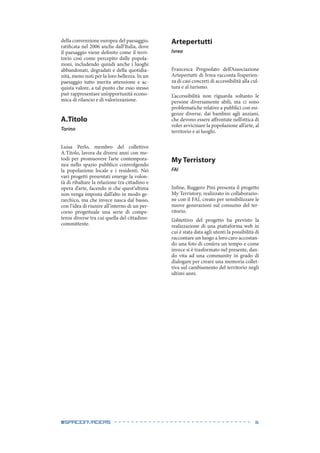 6#spaceinvaders
della convenzione europea del paesaggio,
ratificata nel 2006 anche dall’Italia, dove
il paesaggio viene definito come il terri-
torio così come percepito dalle popola-
zioni, includendo quindi anche i luoghi
abbandonati, degradati e della quotidia-
nità, meno noti per la loro bellezza. In un
paesaggio tutto merita attenzione e ac-
quista valore, a tal punto che esso stesso
può rappresentare un’opportunità econo-
mica di rilancio e di valorizzazione.
A.Titolo
Torino
Luisa Perlo, membro del collettivo
A.Titolo, lavora da diversi anni con me-
todi per promuovere l’arte contempora-
nea nello spazio pubblico coinvolgendo
la popolazione locale e i residenti. Nei
vari progetti presentati emerge la volon-
tà di ribaltare la relazione tra cittadino e
opera d’arte, facendo sì che quest’ultima
non venga imposta dall’alto in modo ge-
rarchico, ma che invece nasca dal basso,
con l’idea di riunire all’interno di un per-
corso progettuale una serie di compe-
tenze diverse tra cui quella del cittadino-
committente.
Artepertutti
Ivrea
Francesca Pregnolato dell’Associazione
Artepertutti di Ivrea racconta l’esperien-
za di casi concreti di accessibilità alla cul-
tura e al turismo.
L’accessibilità non riguarda soltanto le
persone diversamente abili, ma ci sono
problematiche relative a pubblici con esi-
genze diverse, dai bambini agli anziani,
che devono essere affrontate nell’ottica di
voler avvicinare la popolazione all’arte, al
territorio e ai luoghi.
My Terristory
FAI
Infine, Ruggero Pini presenta il progetto
My Terristory, realizzato in collaborazio-
ne con il FAI, creato per sensibilizzare le
nuove generazioni sul consumo del ter-
ritorio.
L’obiettivo del progetto ha previsto la
realizzazione di una piattaforma web in
cui è stata data agli utenti la possibilità di
raccontare un luogo a loro caro accostan-
do una foto di com’era un tempo e come
invece si è trasformato nel presente, dan-
do vita ad una community in grado di
dialogare per creare una memoria collet-
tiva sul cambiamento del territorio negli
ultimi anni.
 