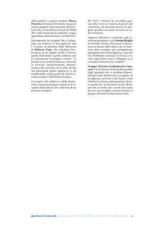 9#spaceinvaders
Allacciandosi a questa tematica Marco
Pezzetta introduce brevemente Acque di
mezzo, progetto di promozione dei terri-
torio che si estendono ad ovest di EXPO
2015 sulle tematiche di ambiente, acqua,
agricoltura, alimentazione e architettura.
L’eterogeneità dei progetti che si svilup-
pano sui territori in una logica di rete
è il punto di partenza della riflessione
di Roberto Canu, che sottolinea l’im-
portanza di un doppio livello di lavoro,
quello individuale e quello collettivo, per
la realizzazione di progetti concreti. In
passato si ha avuto la tendenza a lavorare
in verticale, autonomamente, dimenti-
candosi del raccordo con le altre attività
ma lentamente questo approccio si sta
modificando, anche grazie ad alcuni sti-
moli normativi dell’Unione Europea.
Il recupero del collettivo e della dimen-
sione comunitaria passa attraverso il re-
cupero della fiducia che è alla base di un
percorso sinergico.
Da “rete” a “sistema”, la vera sfida è pas-
sare oltre verso un “sistema di piano”, più
strutturato, che presenta ancora un pro-
getto specifico ma mette al centro un in-
tero territorio.
Seguono riflessioni e confronti sugli in-
terventi presentati e con Daniela Broglio
di Turismo Torino e Provincia la discus-
sione si sposta sullo sforzo che un terri-
torio deve compiere per un’organizzata
predisposizione all’accoglienza, concetto
che l’Anfiteatro morenico di Ivrea è riu-
scito negli ultimi anni a sviluppare se si
considera l’aumento dei visitatori.
Gruppo Turismo Confindustria Cana-
vese si fa testimone della professionalità
degli operatori che si rendono disponi-
bili per molte attività che si occupano di
accoglienza ricettiva e che hanno come
obiettivo la buona comunicazione di tut-
to quello che un territorio ha da offrire,
per fare in modo che i turisti non siano
passivi, ma invogliati a tornare là dove il
gruppo di lavoro ha dato buoni frutti.
 