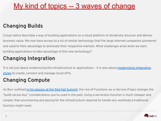3
My kind of topics -- 3 waves of change
Changing Builds
Cloud-native describes a way of building applications on a cloud platform to iteratively discover and deliver
business value. We now have access to a lot of similar technology that the large internet companies pioneered
and used to their advantage to dominate their respective markets. What challenges arise when we start
building applications to take advantage of this new technology?
Changing Integration
It is not just about modernizing the infrastructure or applications – it is also about modernizing integration
styles to create, connect and manage cloud APIs.
Changing Compute
As Burr outlined in his session at the Red Hat Summit, the rise of Functions-as-a-Service (Faas) changes the
“build versus buy” considerations you’ve used in the past. Using a serverless function is much cheaper and
simpler than provisioning and paying for the infrastructure required to handle any workload a traditional
function might need.
 