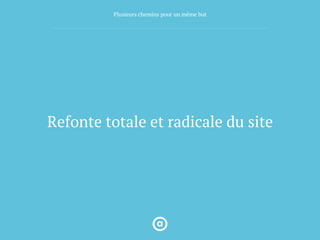 Refonte totale et radicale du site
Plusieurs chemins pour un même but
 