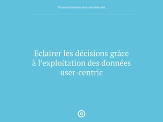 Eclairer les décisions grâce
à l’exploitation des données
user-centric
Plusieurs chemins pour un même but
 