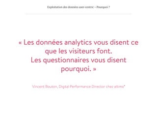 Exploitation des données user-centric – Pourquoi ?
« Les données analytics vous disent ce
que les visiteurs font.
Les questionnaires vous disent
pourquoi. »

Vincent Bouton, Digital Performance Director chez altima°
 