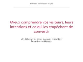 Intérêt des questionnaires en ligne
Mieux comprendre vos visiteurs, leurs
intentions et ce qui les empêchent de
convertir
afin d’éliminer les points bloquants et améliorer
l’expérience utilisateur.
 