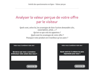 Intérêt des questionnaires en ligne – Valeur perçue
Analyser la valeur perçue de votre offre
par le visiteur
Quels sont, selon lui, les avantages de faire l’action demandée (clic,
souscription, achat…) ?
Qu’est-ce que cela lui apportera ?
Quels sont les avantages de votre offre ?
Pourquoi votre produit est-il meilleur qu’un autre ?
 