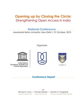 Opening up by Closing the Circle:
Strengthening Open Access in India
….……….……………………………

National Conference….…………..…………………………

Jawaharlal Nehru University, New Delhi | 21 October, 2013

Organisers

….………………………..……………… Conference

Report …………….……………………………

by
Ramesh C. Gaur | Parveen Babbar | Santosh C. Hulagabali
University Librarian, JNU

Deputy Librarian, JNU

Librarian, Khandwala College, Mumbai

 