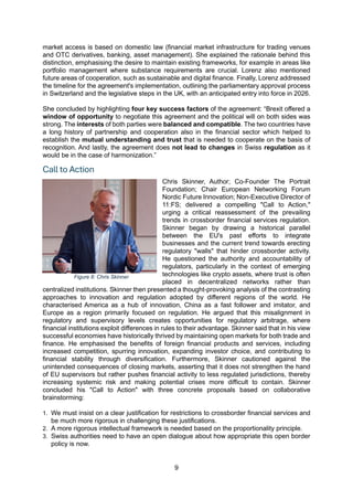 9
market access is based on domestic law (financial market infrastructure for trading venues
and OTC derivatives, banking, asset management). She explained the rationale behind this
distinction, emphasising the desire to maintain existing frameworks, for example in areas like
portfolio management where substance requirements are crucial. Lorenz also mentioned
future areas of cooperation, such as sustainable and digital finance. Finally, Lorenz addressed
the timeline for the agreement's implementation, outlining the parliamentary approval process
in Switzerland and the legislative steps in the UK, with an anticipated entry into force in 2026.
She concluded by highlighting four key success factors of the agreement: “Brexit offered a
window of opportunity to negotiate this agreement and the political will on both sides was
strong. The interests of both parties were balanced and compatible. The two countries have
a long history of partnership and cooperation also in the financial sector which helped to
establish the mutual understanding and trust that is needed to cooperate on the basis of
recognition. And lastly, the agreement does not lead to changes in Swiss regulation as it
would be in the case of harmonization.”
Call to Action
Chris Skinner, Author; Co-Founder The Portrait
Foundation; Chair European Networking Forum
Nordic Future Innovation; Non-Executive Director of
11:FS; delivered a compelling "Call to Action,"
urging a critical reassessment of the prevailing
trends in crossborder financial services regulation.
Skinner began by drawing a historical parallel
between the EU's past efforts to integrate
businesses and the current trend towards erecting
regulatory "walls" that hinder crossborder activity.
He questioned the authority and accountability of
regulators, particularly in the context of emerging
technologies like crypto assets, where trust is often
placed in decentralized networks rather than
centralized institutions. Skinner then presented a thought-provoking analysis of the contrasting
approaches to innovation and regulation adopted by different regions of the world. He
characterised America as a hub of innovation, China as a fast follower and imitator, and
Europe as a region primarily focused on regulation. He argued that this misalignment in
regulatory and supervisory levels creates opportunities for regulatory arbitrage, where
financial institutions exploit differences in rules to their advantage. Skinner said that in his view
successful economies have historically thrived by maintaining open markets for both trade and
finance. He emphasised the benefits of foreign financial products and services, including
increased competition, spurring innovation, expanding investor choice, and contributing to
financial stability through diversification. Furthermore, Skinner cautioned against the
unintended consequences of closing markets, asserting that it does not strengthen the hand
of EU supervisors but rather pushes financial activity to less regulated jurisdictions, thereby
increasing systemic risk and making potential crises more difficult to contain. Skinner
concluded his "Call to Action" with three concrete proposals based on collaborative
brainstorming:
1. We must insist on a clear justification for restrictions to crossborder financial services and
be much more rigorous in challenging these justifications.
2. A more rigorous intellectual framework is needed based on the proportionality principle.
3. Swiss authorities need to have an open dialogue about how appropriate this open border
policy is now.
Figure 8: Chris Skinner
 