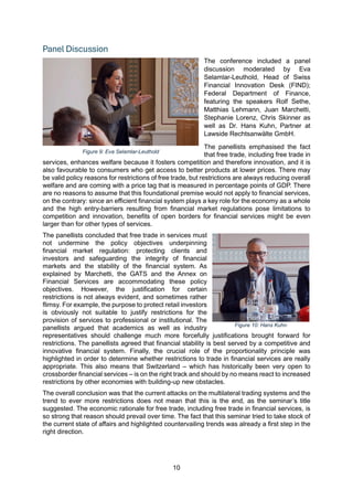 10
Panel Discussion
The conference included a panel
discussion moderated by Eva
Selamlar-Leuthold, Head of Swiss
Financial Innovation Desk (FIND);
Federal Department of Finance,
featuring the speakers Rolf Sethe,
Matthias Lehmann, Juan Marchetti,
Stephanie Lorenz, Chris Skinner as
well as Dr. Hans Kuhn, Partner at
Lawside Rechtsanwälte GmbH.
The panellists emphasised the fact
that free trade, including free trade in
services, enhances welfare because it fosters competition and therefore innovation, and it is
also favourable to consumers who get access to better products at lower prices. There may
be valid policy reasons for restrictions of free trade, but restrictions are always reducing overall
welfare and are coming with a price tag that is measured in percentage points of GDP. There
are no reasons to assume that this foundational premise would not apply to financial services,
on the contrary: since an efficient financial system plays a key role for the economy as a whole
and the high entry-barriers resulting from financial market regulations pose limitations to
competition and innovation, benefits of open borders for financial services might be even
larger than for other types of services.
The panellists concluded that free trade in services must
not undermine the policy objectives underpinning
financial market regulation: protecting clients and
investors and safeguarding the integrity of financial
markets and the stability of the financial system. As
explained by Marchetti, the GATS and the Annex on
Financial Services are accommodating these policy
objectives. However, the justification for certain
restrictions is not always evident, and sometimes rather
flimsy. For example, the purpose to protect retail investors
is obviously not suitable to justify restrictions for the
provision of services to professional or institutional. The
panellists argued that academics as well as industry
representatives should challenge much more forcefully justifications brought forward for
restrictions. The panellists agreed that financial stability is best served by a competitive and
innovative financial system. Finally, the crucial role of the proportionality principle was
highlighted in order to determine whether restrictions to trade in financial services are really
appropriate. This also means that Switzerland – which has historically been very open to
crossborder financial services – is on the right track and should by no means react to increased
restrictions by other economies with building-up new obstacles.
The overall conclusion was that the current attacks on the multilateral trading systems and the
trend to ever more restrictions does not mean that this is the end, as the seminar’s title
suggested. The economic rationale for free trade, including free trade in financial services, is
so strong that reason should prevail over time. The fact that this seminar tried to take stock of
the current state of affairs and highlighted countervailing trends was already a first step in the
right direction.
Figure 9: Eva Selamlar-Leuthold
Figure 10: Hans Kuhn
 