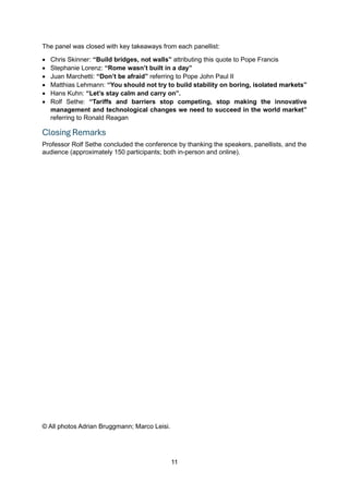11
The panel was closed with key takeaways from each panellist:
• Chris Skinner: “Build bridges, not walls” attributing this quote to Pope Francis
• Stephanie Lorenz: “Rome wasn’t built in a day”
• Juan Marchetti: “Don’t be afraid” referring to Pope John Paul II
• Matthias Lehmann: “You should not try to build stability on boring, isolated markets”
• Hans Kuhn: “Let’s stay calm and carry on”.
• Rolf Sethe: “Tariffs and barriers stop competing, stop making the innovative
management and technological changes we need to succeed in the world market”
referring to Ronald Reagan
Closing Remarks
Professor Rolf Sethe concluded the conference by thanking the speakers, panellists, and the
audience (approximately 150 participants; both in-person and online).
© All photos Adrian Bruggmann; Marco Leisi.
 