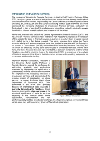 3
Introduction and Opening Remarks
The conference "Crossborder Financial Services – Is this the End?", held in Zurich on 5 May
2025, brought together academics and professionals to discuss the evolving landscape of
crossborder financial services. Organised by the Center for Financial Market Regulation at the
University of Zurich (UZH) and the European Banking Institute (EBI) Frankfurt, the event
addressed the increasing challenges to crossborder financial services, particularly for
Switzerland, in light of evolving EU regulations and geopolitical instability, aiming to analyse
the situation, discuss strategic options, and propose a call for action.
At the time, the entry into force of the General Agreement on Trade in Services (GATS) and
its Annex on Financial Services in 1997 had raised high hopes for a progressive liberalisation
of the crossborder trade in financial services. A quarter of a century later, progress has not
only stalled but is in fact being reversed. This trend, emerging long before the Trump
administration’s tariff announcements on trade, has reached a new peak with the Regulation
on Markets in Crypto-Assets (MiCAR) and the new EU Capital Requirements Directive (CRD
VI) which are effectively shutting down certain types of crossborder services. On the other
hand, the Berne Financial Services Agreement (BFSA) between Switzerland and the United
Kingdom, expected to enter into force at the beginning of 2026, is an example of a new type
of bilateral agreement that tries to facilitate market access while providing safeguards for
consumers and financial stability.
Professor Michael Schaepman, President of
the University Zurich (UZH); Professor of
Remote Sensing, opened the conference by
welcoming academic and professional
attendees by highlighting the significance of
(crossborder) financial services to Switzerland.
He emphasised the increasing relevance of
crossborder services and acknowledged the
growing impact of digitalization on global
exports. He quoted Professor Ralph Ossa,
Department of Economics UZH, Chief
Economist at the WTO, with “precisely
because of international trade in goods is
currently dominating the headlines, it is all
the more important to raise awareness of the
structural significance of trade in services,
especially in the financial sector where
digitalisation, standardisation and new
platforms greatly facilitate crossborder exchange. In a fragmented global environment these
varied areas may well become key drivers of future trade integration”.
Figure 1: Michael Schaepman
 