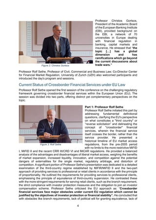 4
Professor Christos Gortsos,
President of the Academic Board
of the European Banking Institute
(EBI), provided background on
the EBI, a network of 70
universities in Europe dealing
with financial regulation in
banking, capital markets and
insurance. He stressed that “the
topic […] has a global
dimension and has
ramifications which go beyond
the current discussions about
trade wars.”
Professor Rolf Sethe, Professor of Civil, Commercial and Business Law; Co-Director Center
for Financial Market Regulation, University of Zurich (UZH) also welcomed participants and
introduced the day's program and sessions.
Current Status of Crossborder Financial Services under EU Law
Professor Rolf Sethe opened the first session of the conference on the challenging regulatory
framework governing crossborder financial services within the European Union (EU). The
session was divided into two parts, offering distinct yet complementary perspectives on the
topic.
Part 1: Professor Rolf Sethe
Professor Rolf Sethe initiated this part by
addressing fundamental definitional
questions, clarifying the EU's perspective
on what constitutes a "third country" or
“reverse solicitation” and delineating the
concept of "crossborder" financial
services, wherein the financial service
itself crosses the border, rather than the
service provider. He presented a
historical timeline of EU market access
regulations, from the pre-2005 period
with no limits to the more restrictive MiFID
I, MiFID II and the recent CRR III/CRD VI and MiCAR regulations. He provided a balanced
analysis of the advantages and disadvantages of liberal market access, weighing the benefits
of market expansion, increased liquidity, innovation, and competition against the potential
dangers of externalities for the single market, regulatory arbitrage, and distortion of
competition. A significant portion of Professor Sethe's presentation was dedicated to a detailed
examination of the third-country regime established by MiFIR/MiFID II and the two-part
approach of providing services to professional or retail clients in accordance with the principle
of proportionality. He outlined the requirements for providing services to professional clients,
emphasising the principle of equivalence of third-country supervision. He contrasted these
with the more stringent requirements for serving retail clients, such as the branch requirement,
the strict compliance with investor protection measures and the obligation to join an investor
compensation scheme. Professor Sethe criticised the EU approach as: “Crossborder
financial services face major obstacles under current EU regulation which cannot be
justified by the objectives of investor protection or financial stability”. He concluded that
with obstacles like branch requirements, lack of political will for granting equivalence, lack of
Figure 2: Christos Gortsos
Figure 3: Rolf Sethe
 