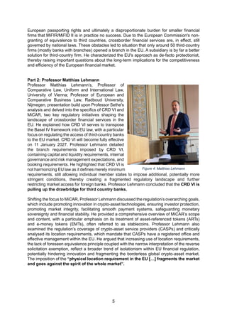 5
European passporting rights and ultimately a disproportionate burden for smaller financial
firms that MiFIR/MiFID II is in practice no success. Due to the European Commission's non-
granting of equivalence to third countries, crossborder financial services are, in effect, still
governed by national laws. These obstacles led to situation that only around 50 third-country
firms (mostly banks with branches) opened a branch in the EU. A subsidiary is by far a better
solution for third-country firm. He characterized the EU's approach as de-facto protectionist,
thereby raising important questions about the long-term implications for the competitiveness
and efficiency of the European financial market.
Part 2: Professor Matthias Lehmann
Professor Matthias Lehmann’s, Professor of
Comparative Law, Uniform and International Law,
University of Vienna; Professor of European and
Comparative Business Law, Radboud University,
Nijmegen, presentation build upon Professor Sethe's
analysis and delved into the specifics of CRD VI and
MiCAR, two key regulatory initiatives shaping the
landscape of crossborder financial services in the
EU. He explained how CRD VI serves to transpose
the Basel IV framework into EU law, with a particular
focus on regulating the access of third-country banks
to the EU market. CRD VI will become fully effective
on 11 January 2027. Professor Lehmann detailed
the branch requirements imposed by CRD VI,
containing capital and liquidity requirements, internal
governance and risk management expectations, and
booking requirements. He highlighted that CRD VI is
not harmonizing EU law as it defines merely minimum
requirements, still allowing individual member states to impose additional, potentially more
stringent conditions, thereby creating a fragmented regulatory landscape and further
restricting market access for foreign banks. Professor Lehmann concluded that the CRD VI is
pulling up the drawbridge for third country banks.
Shifting the focus to MiCAR, Professor Lehmann discussed the regulation’s overarching goals,
which include promoting innovation in crypto-asset technologies, ensuring investor protection,
promoting market integrity, facilitating smooth payment systems, safeguarding monetary
sovereignty and financial stability. He provided a comprehensive overview of MiCAR’s scope
and content, with a particular emphasis on its treatment of asset-referenced tokens (ARTs)
and e-money tokens (EMTs), often referred to as stablecoins. Professor Lehmann also
examined the regulation’s coverage of crypto-asset service providers (CASPs) and critically
analysed its location requirements, which mandate that CASPs have a registered office and
effective management within the EU. He argued that increasing use of location requirements,
the lack of foreseen equivalence principle coupled with the narrow interpretation of the reverse
solicitation exemption, reflect a broader trend of isolationism within EU financial regulation,
potentially hindering innovation and fragmenting the borderless global crypto-asset market.
The imposition of the “physical location requirement in the EU […] fragments the market
and goes against the spirit of the whole market”.
Figure 4: Matthias Lehmann
 