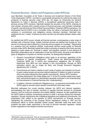 6
Financial Services – Status and Prospectus under WTO law
Juan Marchetti, Counsellor at the Trade in Services and Investment Division of the World
Trade Organization (WTO),1
provided a crucial global perspective by outlining the status and
prospects of financial services under WTO law. He began by introducing the General
Agreement on Trade in Services (GATS), a foundational agreement governing trade in
services among WTO members. Marchetti detailed the structure of the GATS, including its
main articles, annexes (with a specific annex on financial services), and members’ schedules
of specific commitments and lists of Most-Favoured-Nation Treatment (MFN) exemptions. He
emphasized that the GATS is not a monolithic entity, but rather a framework that allows for
variations in commitments and obligations among individual members. Marchetti then
explained the four “modes” of delivery by which services can be traded between states under
GATS.
He clarified that GATS covers virtually all financial services, encompassing a wide range of
activities with a financial nature. Indeed, financial services are defined very broadly as “any
service of a financial nature offered by a financial service supplier of a member”. Responding
to a question from the audience whether crypto-asset services would qualify as financial
services under GATS, Marchetti replied that crypto is primarily an asset but that many services
relating to crypto assets are “financial in nature” and therefore covered. A core element of
Marchetti’s presentation was an explanation of how the GATS works, focusing on the different
types of obligations it imposes on member countries. He distinguished between:
• General (‘unconditional’) Obligations which apply to all services, regardless of the
existence of “specific commitments”. These include the Most-Favoured-Nation
Treatment (MFN, Art. II GATS) and transparency obligations (Art. III GATS).
Departures from MFN are only allowed in two circumstances: through an MFN
exemption (which can no longer be filed), and through Economic Integration
Agreements (Art. V GATS).
• Commitments are made in relation to each mode of supply, and members are bound
to grant market access and provide national treatment in relation to trade in services
only to the extent allowed by their specific commitments. Various WTO members,
including Switzerland, the United States and 17 of the EU member states have made
their commitments based on a liberalization template contained in the Understanding
on Commitments in Financial Services (the “Understanding”).
• In addition, General (‘conditional’) Obligations (e.g., on payments and transfers, Art. XI
GATS) apply to services where specific commitments have been made.
Marchetti addressed the crucial interplay between the GATS and national regulation,
acknowledging the right of member countries to regulate financial services for prudential
reasons, such as consumer protection and market stability. However, he also explained how
the GATS seeks to address unnecessary barriers to trade in services arising from domestic
regulation, through mechanisms like multilateral disciplines and additional commitments. His
presentation then shifted to the specifics of GATS commitments on financial services,
highlighting the outcomes of the Uruguay Round negotiations ending in 1997 and the
subsequent efforts to further liberalise market access. Marchetti noted that while some
progress has been made, particularly in the area of services domestic regulation, market
access negotiations have largely remained inconclusive.
1 Marchetti's views are personal. They do not necessarily reflect the positions of WTO Members and
are without prejudice to their rights and obligations under the WTO agreements.
 