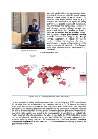 7
Marchetti concluded this section by presenting an
overview of the current state of financial services
policies globally, using the World Bank-WTO’s
Services Trade Restrictiveness Index (STRI) to
illustrate the persistence of significant policy
restrictiveness despite decades of liberalisation.
He emphasised the considerable variation in
restrictiveness across different regions and
sectors and stated that “barriers to trade in
services are higher than for trade in goods”
and highlighted “higher policy restrictiveness
towards crossborder supply by foreign
service suppliers” in respect to financial
services policies. He visualised the level of
restrictiveness in relation to financial services (the
case of commercial banking) in the following
graph, sourced from the World Bank - WTO STRI
dashboard:
Figure 6: STRI by Economy and Broader Sector (FINANCIAL)
He also showed that actual policies are often more restrictive than the GATS commitments.
Furthermore, Marchetti elaborated on the objectives and role of GATS, thereby stressing its
aim to improve international market access, to enhance policy transparency, and to provide
predictability and certainty for businesses and markets. He argued that multilateral rules like
the GATS are essential for ensuring global market integration, preventing fragmentation,
promoting trade creation, and avoiding the marginalization of countries from global trade.
Finally, Marchetti offered a glimpse into the future prospects for the WTO, highlighting its role
not only as a forum for negotiations but also as a platform for discussion, cooperation, and
experience-sharing among members. He raised the critical question of “how can members
reinvigorate negotiations?” and adapt the GATS framework to the evolving realities of the
global financial landscape.
Figure 5: Juan Marchetti
 