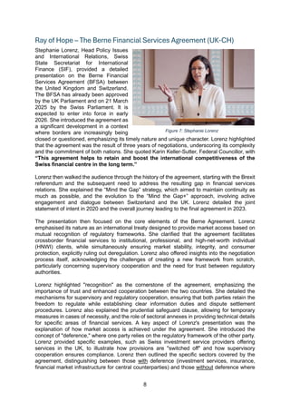 8
Ray of Hope – The Berne Financial Services Agreement (UK-CH)
Stephanie Lorenz, Head Policy Issues
and International Relations, Swiss
State Secretariat for International
Finance (SIF), provided a detailed
presentation on the Berne Financial
Services Agreement (BFSA) between
the United Kingdom and Switzerland.
The BFSA has already been approved
by the UK Parliament and on 21 March
2025 by the Swiss Parliament. It is
expected to enter into force in early
2026. She introduced the agreement as
a significant development in a context
where borders are increasingly being
closed or questioned, emphasizing its timely nature and unique character. Lorenz highlighted
that the agreement was the result of three years of negotiations, underscoring its complexity
and the commitment of both nations. She quoted Karin Keller-Sutter, Federal Councillor, with
“This agreement helps to retain and boost the international competitiveness of the
Swiss financial centre in the long term.”
Lorenz then walked the audience through the history of the agreement, starting with the Brexit
referendum and the subsequent need to address the resulting gap in financial services
relations. She explained the “Mind the Gap” strategy, which aimed to maintain continuity as
much as possible, and the evolution to the “Mind the Gap+” approach, involving active
engagement and dialogue between Switzerland and the UK. Lorenz detailed the joint
statement of intent in 2020 and the overall journey leading to the final agreement in 2023.
The presentation then focused on the core elements of the Berne Agreement. Lorenz
emphasised its nature as an international treaty designed to provide market access based on
mutual recognition of regulatory frameworks. She clarified that the agreement facilitates
crossborder financial services to institutional, professional, and high-net-worth individual
(HNWI) clients, while simultaneously ensuring market stability, integrity, and consumer
protection, explicitly ruling out deregulation. Lorenz also offered insights into the negotiation
process itself, acknowledging the challenges of creating a new framework from scratch,
particularly concerning supervisory cooperation and the need for trust between regulatory
authorities.
Lorenz highlighted "recognition" as the cornerstone of the agreement, emphasizing the
importance of trust and enhanced cooperation between the two countries. She detailed the
mechanisms for supervisory and regulatory cooperation, ensuring that both parties retain the
freedom to regulate while establishing clear information duties and dispute settlement
procedures. Lorenz also explained the prudential safeguard clause, allowing for temporary
measures in cases of necessity, and the role of sectoral annexes in providing technical details
for specific areas of financial services. A key aspect of Lorenz's presentation was the
explanation of how market access is achieved under the agreement. She introduced the
concept of "deference," where one party relies on the regulatory framework of the other party.
Lorenz provided specific examples, such as Swiss investment service providers offering
services in the UK, to illustrate how provisions are "switched off" and how supervisory
cooperation ensures compliance. Lorenz then outlined the specific sectors covered by the
agreement, distinguishing between those with deference (investment services, insurance,
financial market infrastructure for central counterparties) and those without deference where
Figure 7: Stephanie Lorenz
 