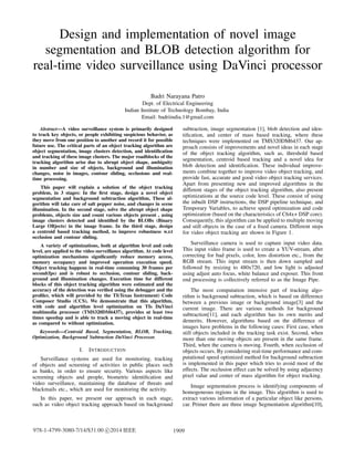 Design and implementation of novel image
segmentation and BLOB detection algorithm for
real-time video surveillance using DaVinci processor
Badri Narayana Patro
Dept. of Electrical Engineering
Indian Institute of Technology Bombay, India
Email: badriindia.1@gmail.com
Abstract—A video surveillance system is primarily designed
to track key objects, or people exhibiting suspicious behavior, as
they move from one position to another and record it for possible
future use. The critical parts of an object tracking algorithm are
object segmentation, image clusters detection, and identiﬁcation
and tracking of these image clusters. The major roadblocks of the
tracking algorithm arise due to abrupt object shape, ambiguity
in number and size of objects, background and illumination
changes, noise in images, contour sliding, occlusions and real-
time processing.
This paper will explain a solution of the object tracking
problem, in 3 stages: In the ﬁrst stage, design a novel object
segmentation and background subtraction algorithm, These al-
gorithm will take care of salt pepper noise, and changes in scene
illumination. In the second stage, solve the abrupt object shape
problems, objects size and count various objects present , using
image clusters detected and identiﬁed by the BLOBs (Binary
Large OBjects) in the image frame. In the third stage, design
a centroid based tracking method, to improve robustness w.r.t
occlusion and contour sliding.
A variety of optimizations, both at algorithm level and code
level, are applied to the video surveillance algorithm. At code level
optimization mechanisms signiﬁcantly reduce memory access,
memory occupancy and improved operation execution speed.
Object tracking happens in real-time consuming 30 frames per
second(fps) and is robust to occlusion, contour sliding, back-
ground and illumination changes. Execution time for different
blocks of this object tracking algorithm were estimated and the
accuracy of the detection was veriﬁed using the debugger and the
proﬁler, which will provided by the TI(Texas Instrument) Code
Composer Studio (CCS). We demonstrate that this algorithm,
with code and algorithm level optimization on TIs DaVinci
multimedia processor (TMS320DM6437), provides at least two
times speedup and is able to track a moving object in real-time
as compared to without optimization.
Keywords—Centroid Based, Segmentation, BLOB, Tracking,
Optimization, Background Subtraction DaVinci Processor.
I. INTRODUCTION
Surveillance systems are used for monitoring, tracking
of objects and screening of activities in public places such
as banks, in order to ensure security. Various aspects like
screening objects and people, biometric identiﬁcation and
video surveillance, maintaining the database of threats and
blackmails etc., which are used for monitoring the activity.
In this paper, we present our approach in each stage,
such as video object tracking approach based on background
subtraction, image segmentation [1], blob detection and iden-
tiﬁcation, and center of mass based tracking, where these
techniques were implemented on TMS320DM6437. Our ap-
proach consists of improvements and novel ideas in each stage
of the object tracking algorithm, such as, threshold based
segmentation, centroid based tracking and a novel idea for
blob detection and identiﬁcation. These individual improve-
ments combine together to improve video object tracking, and
provide fast, accurate and good video object tracking services.
Apart from presenting new and improved algorithms in the
different stages of the object tracking algorithm, also present
optimizations at the source code level. These consist of using
the inbuilt DSP instructions, the DSP pipeline technique, and
Temporary Variables, to achieve speed optimization and code
optimization (based on the characteristics of C64x+ DSP core).
Consequently, this algorithm can be applied to multiple moving
and still objects in the case of a ﬁxed camera. Different steps
for video object tracking are shown in Figure 1.
Surveillance camera is used to capture input video data.
This input video frame is used to create a YUV-stream, after
correcting for bad pixels, color, lens distortion etc., from the
RGB stream. This input stream is then down sampled and
followed by resizing to 480x720, and low light is adjusted
using adjust auto focus, white balance and exposer. This front
end processing is collectively referred to as the Image Pipe.
The most computation intensive part of tracking algo-
rithm is background subtraction, which is based on difference
between a previous image or background image[3] and the
current image. There are various methods for background
subtraction[11], and each algorithm has its own merits and
demerits. However, algorithms based on the difference of
images have problems in the following cases: First case, when
still objects included in the tracking task exist. Second, when
more than one moving objects are present in the same frame.
Third, when the camera is moving. Fourth, when occlusion of
objects occurs. By considering real-time performance and com-
putational speed optimized method for background subtraction
is implemented in this paper which tries to avoid most of the
effects. The occlusion effect can be solved by using adjacency
pixel value and center of mass algorithm for object tracking.
Image segmentation process is identifying components of
homogeneous regions in the image. This algorithm is used to
extract various information of a particular object like persons,
car. Primer there are three image Segmentation algorithm[10],
1909978-1-4799-3080-7/14/$31.00 c 2014 IEEE
 