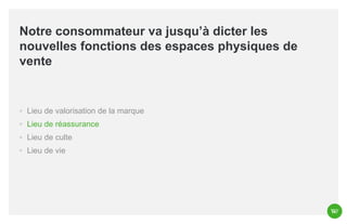 Notre consommateur va jusqu’à dicter les
nouvelles fonctions des espaces physiques de
vente

◦ Lieu de valorisation de la marque
◦ Lieu de réassurance
◦ Lieu de culte
◦ Lieu de vie

 