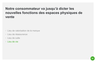 Notre consommateur va jusqu’à dicter les
nouvelles fonctions des espaces physiques de
vente

◦ Lieu de valorisation de la marque
◦ Lieu de réassurance
◦ Lieu de culte
◦ Lieu de vie

 