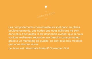 Les comportements consommateurs sont donc en pleins
bouleversements. Les codes que nous utilisions ne sont
donc plus d’actualités. Il est désormais évident que si nous
voulons réellement répondre aux besoins consommateur
grâce à un marketing de qualité, ce sont tous nos modèles
que nous devons revoir.
Le focus est désormais évident! Consumer First

 