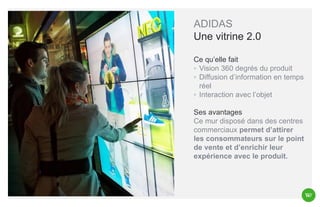 ADIDAS
Une vitrine 2.0
Ce qu’elle fait
◦ Vision 360 degrés du produit
◦ Diffusion d’information en temps
réel
◦ Interaction avec l’objet
Ses avantages
Ce mur disposé dans des centres
commerciaux permet d’attirer
les consommateurs sur le point
de vente et d’enrichir leur
expérience avec le produit.

 