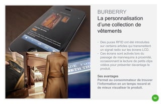 BURBERRY
La personnalisation
d’une collection de
vêtements
◦ Des puces RFID ont été introduites
sur certains articles qui transmettent
un signal radio sur les écrans LCD.
◦ Ces écrans sont activés lors du
passage de mannequins à proximité,
occasionnant la lecture de petits clips
vidéos pour présenter davantage le
produit.
Ses avantages
Permet au consommateur de trouver
l’information en un temps record et
de mieux visualiser le produit.

 