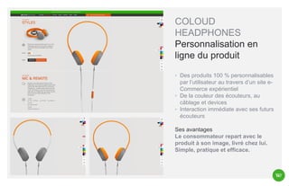 COLOUD
HEADPHONES
Personnalisation en
ligne du produit
◦ Des produits 100 % personnalisables
par l’utilisateur au travers d’un site eCommerce expérientiel
◦ De la couleur des écouteurs, au
câblage et devices
◦ Interaction immédiate avec ses futurs
écouteurs

Ses avantages
Le consommateur repart avec le
produit à son image, livré chez lui.
Simple, pratique et efficace.

 