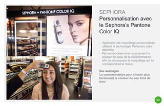 SEPHORA
Personnalisation avec
le Sephora’s Pantone
Color IQ
◦ Application de maquillage personnalisée
utilisant la technologie Pantone's color
detection
◦ Permet de déterminer exactement la
couleur de peau de la consommatrice
afin de lui proposer le maquillage qui lui
correspondrait le mieux.
Ses avantages
La consommatrice peut choisir plus
facilement la couleur de son fond de
teint

 