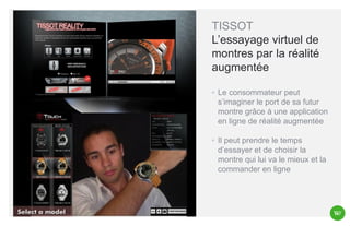 TISSOT
L’essayage virtuel de
montres par la réalité
augmentée
◦ Le consommateur peut
s’imaginer le port de sa futur
montre grâce à une application
en ligne de réalité augmentée
◦ Il peut prendre le temps
d’essayer et de choisir la
montre qui lui va le mieux et la
commander en ligne

 