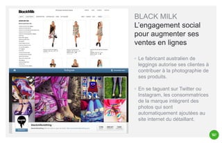 BLACK MILK
L’engagement social
pour augmenter ses
ventes en lignes
◦ Le fabricant australien de
leggings autorise ses clientes à
contribuer à la photographie de
ses produits.
◦ En se taguant sur Twitter ou
Instagram, les consommatrices
de la marque intègrent des
photos qui sont
automatiquement ajoutées au
site internet du détaillant.

 