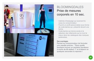 BLOOMINGDALES
Prise de mesures
corporels en 10 sec.
◦ Cabines d'essayage qui scannent le
corps du consommateur
◦ Fournit un profil personnalisé sous forme
de code-barres qui, présenté devant une
borne,
◦ Code-barres qui donne accès à la
sélection des vêtements qui lui iront le
mieux dans les catalogues des marques
partenaires.
Ses avantages
Permet au consommateur de formuler
une requête précise : "Dans quelle
boutique trouver un pantalon bordeaux
à moins de 80 dollars ?" et d’obtenir en
quelques secondes la réponse !

 
