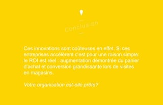 Ces innovations sont coûteuses en effet. Si ces
entreprises accélèrent c’est pour une raison simple:
le ROI est réel : augmentation démontrée du panier
d’achat et conversion grandissante lors de visites
en magasins.

Votre organisation est-elle prête?

 