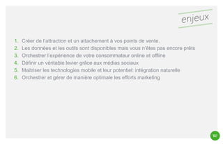 1.
2.
3.
4.
5.
6.

Créer de l’attraction et un attachement à vos points de vente.
Les données et les outils sont disponibles mais vous n’êtes pas encore prêts
Orchestrer l’expérience de votre consommateur online et offline
Définir un véritable levier grâce aux médias sociaux
Maitriser les technologies mobile et leur potentiel: intégration naturelle
Orchestrer et gérer de manière optimale les efforts marketing

 