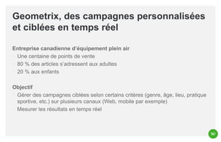 Geometrix, des campagnes personnalisées
et ciblées en temps réel
Entreprise canadienne d’équipement plein air
◦ Une centaine de points de vente
◦ 80 % des articles s’adressent aux adultes
◦ 20 % aux enfants
Objectif
◦ Gérer des campagnes ciblées selon certains critères (genre, âge, lieu, pratique
sportive, etc.) sur plusieurs canaux (Web, mobile par exemple)
◦ Mesurer les résultats en temps réel

 