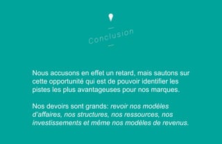 Nous accusons en effet un retard, mais sautons sur
cette opportunité qui est de pouvoir identifier les
pistes les plus avantageuses pour nos marques.
Nos devoirs sont grands: revoir nos modèles
d’affaires, nos structures, nos ressources, nos
investissements et même nos modèles de revenus.

 