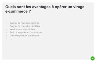 Quels sont les avantages à opérer un virage
e-commerce ?
◦
◦
◦
◦
◦
◦

Gagner de nouveaux marchés
Gagner de nouvelles clientèles
Vendre sans intermédiaire
Enrichir le système d’information
Offrir des produits sur mesure
…

 