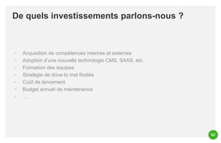 De quels investissements parlons-nous ?

◦
◦
◦
◦
◦
◦
◦

Acquisition de compétences internes et externes
Adoption d’une nouvelle technologie CMS, SAAS, etc.
Formation des équipes
Stratégie de drive-to mal ficelée
Coût de lancement
Budget annuel de maintenance
…

 