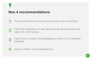 Nos 4 recommandations
Pensez entreprise e-commerce et non plus site e-commerce
Faites de la logistique un des éléments clés de la promesse de
valeur de votre marque
Optez pour la solution technologique qui répond à vos objectifs
d’affaires

Sachez chiffrer votre investissement

 