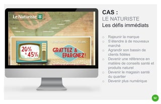CAS :
LE NATURISTE
Les défis immédiats
o
o

o
o

o
o

Rajeunir la marque
S’étendre à de nouveaux
marché
Agrandir son bassin de
clients fidèles
Devenir une référence en
matière de conseils santé et
produits naturel
Devenir le magasin santé
du quartier
Devenir plus numérique

 