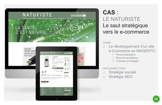 CAS :
LE NATURISTE
Le saut stratégique
vers le e-commerce
LANCÉ

o

Le développement d’un site
e-Commerce en MAGENTO
 Personnalisation
 Recommandations
 Conseils privilégiés

PROCHAINE ÉTAPE

o
o

Stratégie sociale
Stratégie SEO

 