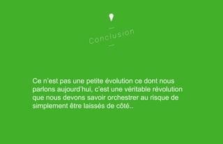 Ce n’est pas une petite évolution ce dont nous
parlons aujourd’hui, c’est une véritable révolution
que nous devons savoir orchestrer au risque de
simplement être laissés de côté..

 