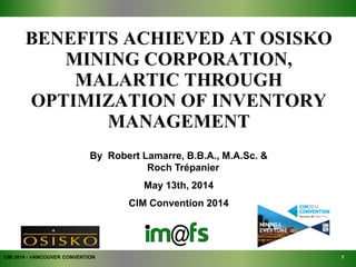 BENEFITS ACHIEVED AT OSISKO
MINING CORPORATION,
MALARTIC THROUGH
OPTIMIZATION OF INVENTORY
MANAGEMENT
CIM 2014 - VANCOUVER CONVENTION
By Robert Lamarre, B.B.A., M.A.Sc. &
Roch Trépanier
May 13th, 2014
CIM Convention 2014
1
 