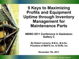 PROCUREMENT     9 Keys to Maximizing
               Profits and Equipment
              Uptime through Inventory
                   Management for
                 Maintenance Parts
              MEMO 2011 Conference in Saskatoon
                         Gallery C

                 By Robert Lamarre, B.B.A., M.A.Sc.
                 President of IMAFS inc. & GCRL inc.

                        November 7th, 2011

                                Robert Lamarre - All rights reserved
 