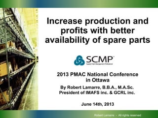 PROCUREMENT
Increase production and
profits with better
availability of spare parts
2013 PMAC National Conference
in Ottawa
June 14th, 2013
By Robert Lamarre, B.B.A., M.A.Sc.
President of IMAFS inc. & GCRL inc.
Robert Lamarre - All rights reserved
 