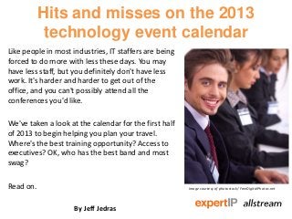 Hits and misses on the 2013
            technology event calendar
Like people in most industries, IT staffers are being
forced to do more with less these days. You may
have less staff, but you definitely don't have less
work. It's harder and harder to get out of the
office, and you can't possibly attend all the
conferences you'd like.

We've taken a look at the calendar for the first half
of 2013 to begin helping you plan your travel.
Where's the best training opportunity? Access to
executives? OK, who has the best band and most
swag?

Read on.                                                Image courtesy of photostock/ FreeDigitalPhotos.net




                     By Jeff Jedras
 